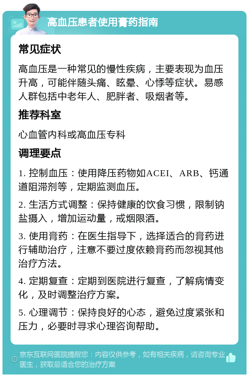 高血压患者使用膏药指南 常见症状 高血压是一种常见的慢性疾病，主要表现为血压升高，可能伴随头痛、眩晕、心悸等症状。易感人群包括中老年人、肥胖者、吸烟者等。 推荐科室 心血管内科或高血压专科 调理要点 1. 控制血压：使用降压药物如ACEI、ARB、钙通道阻滞剂等，定期监测血压。 2. 生活方式调整：保持健康的饮食习惯，限制钠盐摄入，增加运动量，戒烟限酒。 3. 使用膏药：在医生指导下，选择适合的膏药进行辅助治疗，注意不要过度依赖膏药而忽视其他治疗方法。 4. 定期复查：定期到医院进行复查，了解病情变化，及时调整治疗方案。 5. 心理调节：保持良好的心态，避免过度紧张和压力，必要时寻求心理咨询帮助。