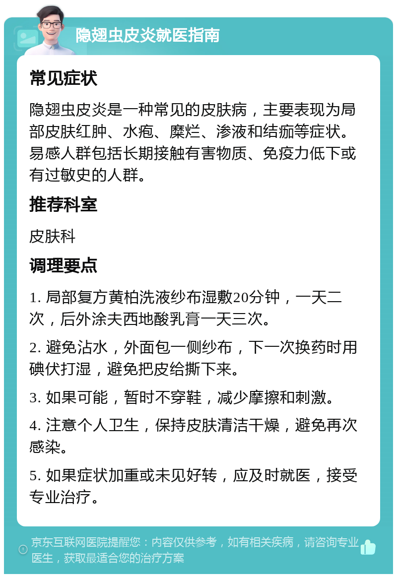 隐翅虫皮炎就医指南 常见症状 隐翅虫皮炎是一种常见的皮肤病，主要表现为局部皮肤红肿、水疱、糜烂、渗液和结痂等症状。易感人群包括长期接触有害物质、免疫力低下或有过敏史的人群。 推荐科室 皮肤科 调理要点 1. 局部复方黄柏洗液纱布湿敷20分钟，一天二次，后外涂夫西地酸乳膏一天三次。 2. 避免沾水，外面包一侧纱布，下一次换药时用碘伏打湿，避免把皮给撕下来。 3. 如果可能，暂时不穿鞋，减少摩擦和刺激。 4. 注意个人卫生，保持皮肤清洁干燥，避免再次感染。 5. 如果症状加重或未见好转，应及时就医，接受专业治疗。