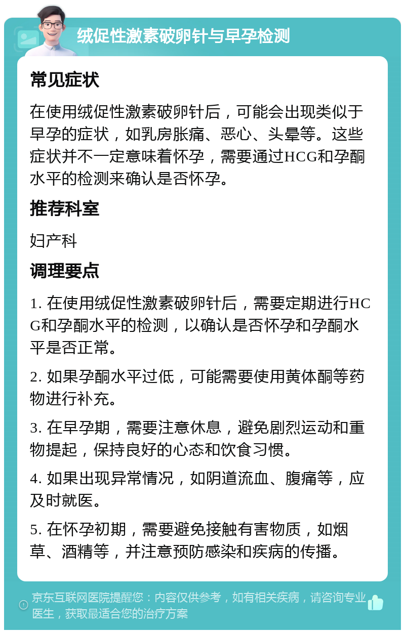 绒促性激素破卵针与早孕检测 常见症状 在使用绒促性激素破卵针后，可能会出现类似于早孕的症状，如乳房胀痛、恶心、头晕等。这些症状并不一定意味着怀孕，需要通过HCG和孕酮水平的检测来确认是否怀孕。 推荐科室 妇产科 调理要点 1. 在使用绒促性激素破卵针后，需要定期进行HCG和孕酮水平的检测，以确认是否怀孕和孕酮水平是否正常。 2. 如果孕酮水平过低，可能需要使用黄体酮等药物进行补充。 3. 在早孕期，需要注意休息，避免剧烈运动和重物提起，保持良好的心态和饮食习惯。 4. 如果出现异常情况，如阴道流血、腹痛等，应及时就医。 5. 在怀孕初期，需要避免接触有害物质，如烟草、酒精等，并注意预防感染和疾病的传播。