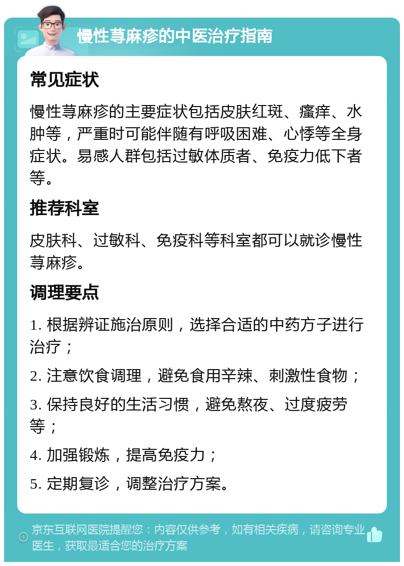 慢性荨麻疹的中医治疗指南 常见症状 慢性荨麻疹的主要症状包括皮肤红斑、瘙痒、水肿等，严重时可能伴随有呼吸困难、心悸等全身症状。易感人群包括过敏体质者、免疫力低下者等。 推荐科室 皮肤科、过敏科、免疫科等科室都可以就诊慢性荨麻疹。 调理要点 1. 根据辨证施治原则，选择合适的中药方子进行治疗； 2. 注意饮食调理，避免食用辛辣、刺激性食物； 3. 保持良好的生活习惯，避免熬夜、过度疲劳等； 4. 加强锻炼，提高免疫力； 5. 定期复诊，调整治疗方案。