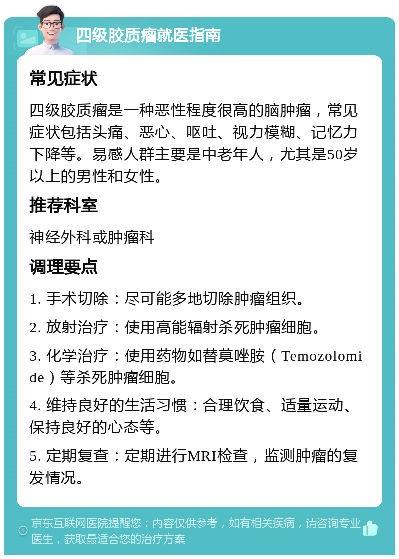 四级胶质瘤就医指南 常见症状 四级胶质瘤是一种恶性程度很高的脑肿瘤，常见症状包括头痛、恶心、呕吐、视力模糊、记忆力下降等。易感人群主要是中老年人，尤其是50岁以上的男性和女性。 推荐科室 神经外科或肿瘤科 调理要点 1. 手术切除：尽可能多地切除肿瘤组织。 2. 放射治疗：使用高能辐射杀死肿瘤细胞。 3. 化学治疗：使用药物如替莫唑胺（Temozolomide）等杀死肿瘤细胞。 4. 维持良好的生活习惯：合理饮食、适量运动、保持良好的心态等。 5. 定期复查：定期进行MRI检查，监测肿瘤的复发情况。