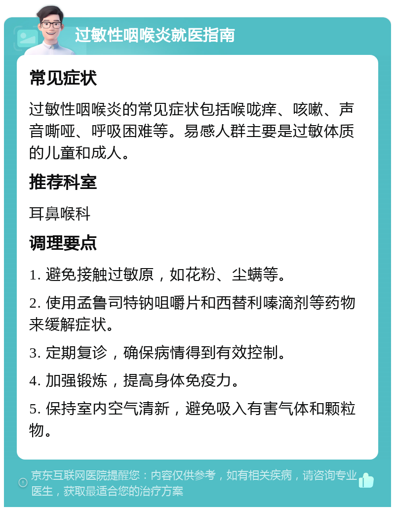 过敏性咽喉炎就医指南 常见症状 过敏性咽喉炎的常见症状包括喉咙痒、咳嗽、声音嘶哑、呼吸困难等。易感人群主要是过敏体质的儿童和成人。 推荐科室 耳鼻喉科 调理要点 1. 避免接触过敏原，如花粉、尘螨等。 2. 使用孟鲁司特钠咀嚼片和西替利嗪滴剂等药物来缓解症状。 3. 定期复诊，确保病情得到有效控制。 4. 加强锻炼，提高身体免疫力。 5. 保持室内空气清新，避免吸入有害气体和颗粒物。