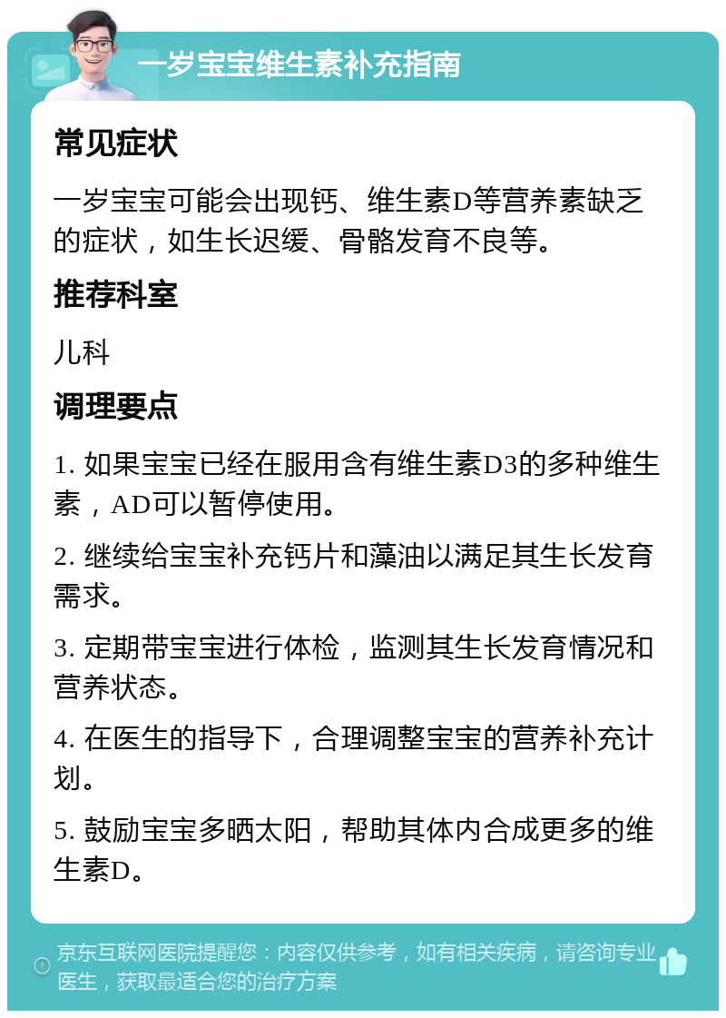 一岁宝宝维生素补充指南 常见症状 一岁宝宝可能会出现钙、维生素D等营养素缺乏的症状，如生长迟缓、骨骼发育不良等。 推荐科室 儿科 调理要点 1. 如果宝宝已经在服用含有维生素D3的多种维生素，AD可以暂停使用。 2. 继续给宝宝补充钙片和藻油以满足其生长发育需求。 3. 定期带宝宝进行体检，监测其生长发育情况和营养状态。 4. 在医生的指导下，合理调整宝宝的营养补充计划。 5. 鼓励宝宝多晒太阳，帮助其体内合成更多的维生素D。