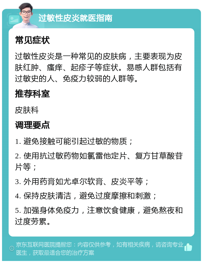 过敏性皮炎就医指南 常见症状 过敏性皮炎是一种常见的皮肤病，主要表现为皮肤红肿、瘙痒、起疹子等症状。易感人群包括有过敏史的人、免疫力较弱的人群等。 推荐科室 皮肤科 调理要点 1. 避免接触可能引起过敏的物质； 2. 使用抗过敏药物如氯雷他定片、复方甘草酸苷片等； 3. 外用药膏如尤卓尔软膏、皮炎平等； 4. 保持皮肤清洁，避免过度摩擦和刺激； 5. 加强身体免疫力，注意饮食健康，避免熬夜和过度劳累。