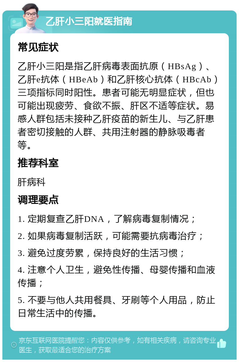 乙肝小三阳就医指南 常见症状 乙肝小三阳是指乙肝病毒表面抗原（HBsAg）、乙肝e抗体（HBeAb）和乙肝核心抗体（HBcAb）三项指标同时阳性。患者可能无明显症状，但也可能出现疲劳、食欲不振、肝区不适等症状。易感人群包括未接种乙肝疫苗的新生儿、与乙肝患者密切接触的人群、共用注射器的静脉吸毒者等。 推荐科室 肝病科 调理要点 1. 定期复查乙肝DNA，了解病毒复制情况； 2. 如果病毒复制活跃，可能需要抗病毒治疗； 3. 避免过度劳累，保持良好的生活习惯； 4. 注意个人卫生，避免性传播、母婴传播和血液传播； 5. 不要与他人共用餐具、牙刷等个人用品，防止日常生活中的传播。