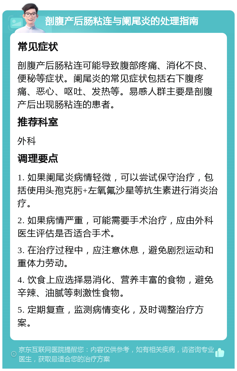 剖腹产后肠粘连与阑尾炎的处理指南 常见症状 剖腹产后肠粘连可能导致腹部疼痛、消化不良、便秘等症状。阑尾炎的常见症状包括右下腹疼痛、恶心、呕吐、发热等。易感人群主要是剖腹产后出现肠粘连的患者。 推荐科室 外科 调理要点 1. 如果阑尾炎病情轻微，可以尝试保守治疗，包括使用头孢克肟+左氧氟沙星等抗生素进行消炎治疗。 2. 如果病情严重，可能需要手术治疗，应由外科医生评估是否适合手术。 3. 在治疗过程中，应注意休息，避免剧烈运动和重体力劳动。 4. 饮食上应选择易消化、营养丰富的食物，避免辛辣、油腻等刺激性食物。 5. 定期复查，监测病情变化，及时调整治疗方案。