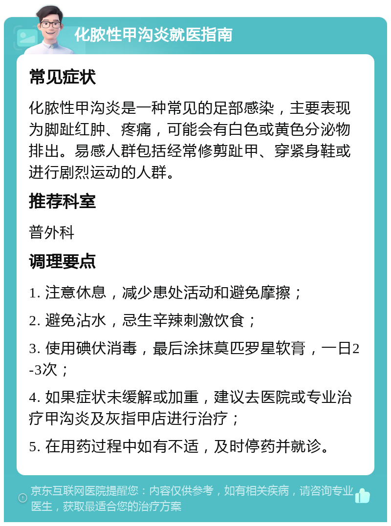 化脓性甲沟炎就医指南 常见症状 化脓性甲沟炎是一种常见的足部感染，主要表现为脚趾红肿、疼痛，可能会有白色或黄色分泌物排出。易感人群包括经常修剪趾甲、穿紧身鞋或进行剧烈运动的人群。 推荐科室 普外科 调理要点 1. 注意休息，减少患处活动和避免摩擦； 2. 避免沾水，忌生辛辣刺激饮食； 3. 使用碘伏消毒，最后涂抹莫匹罗星软膏，一日2-3次； 4. 如果症状未缓解或加重，建议去医院或专业治疗甲沟炎及灰指甲店进行治疗； 5. 在用药过程中如有不适，及时停药并就诊。