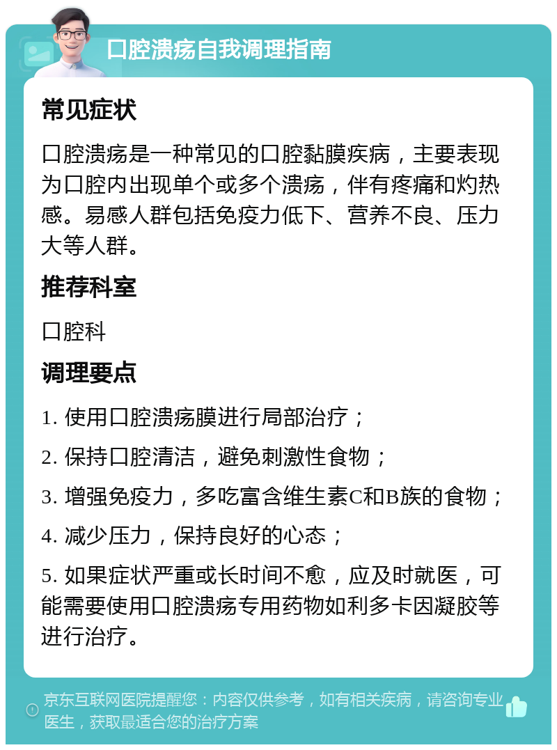 口腔溃疡自我调理指南 常见症状 口腔溃疡是一种常见的口腔黏膜疾病，主要表现为口腔内出现单个或多个溃疡，伴有疼痛和灼热感。易感人群包括免疫力低下、营养不良、压力大等人群。 推荐科室 口腔科 调理要点 1. 使用口腔溃疡膜进行局部治疗； 2. 保持口腔清洁，避免刺激性食物； 3. 增强免疫力，多吃富含维生素C和B族的食物； 4. 减少压力，保持良好的心态； 5. 如果症状严重或长时间不愈，应及时就医，可能需要使用口腔溃疡专用药物如利多卡因凝胶等进行治疗。