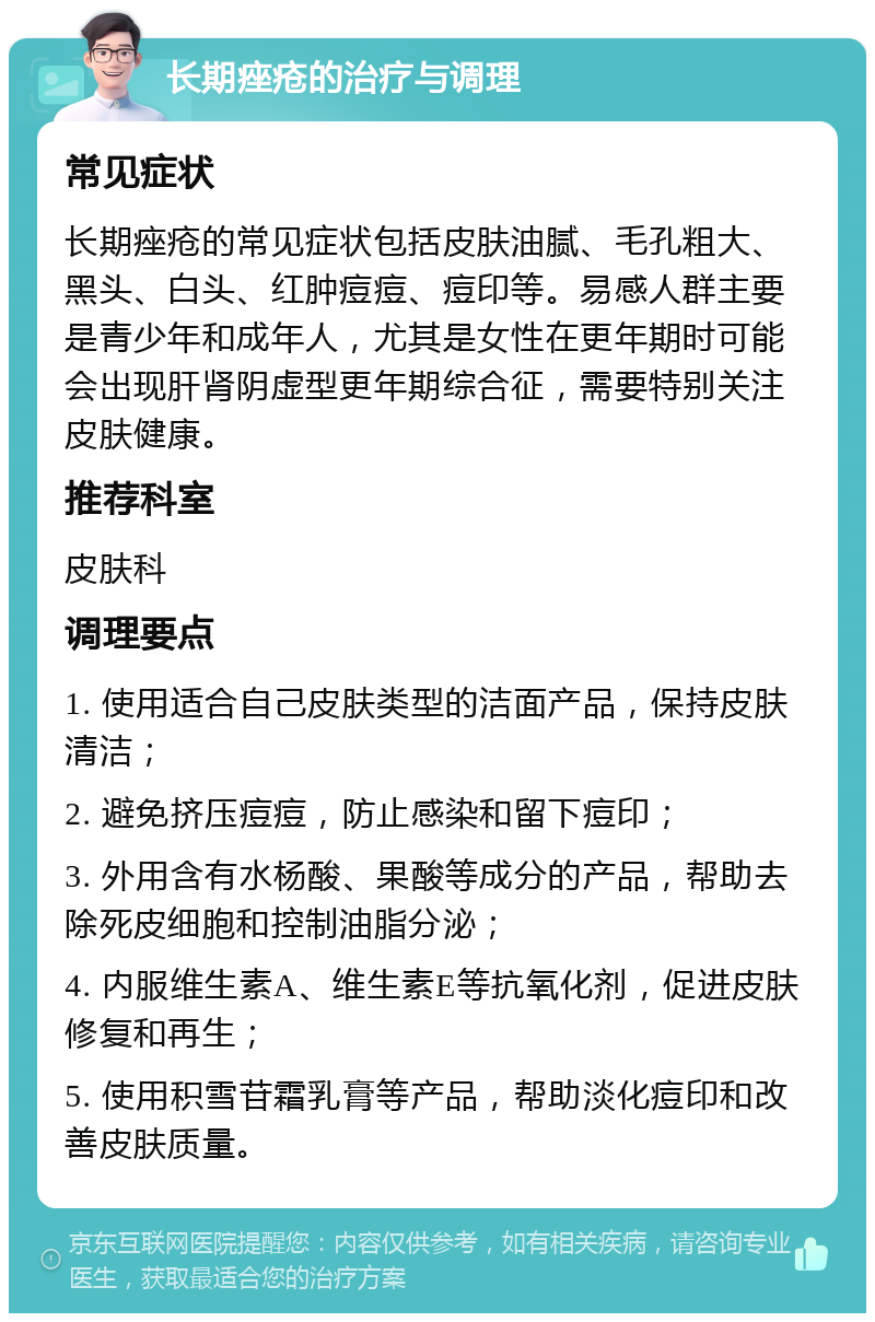 长期痤疮的治疗与调理 常见症状 长期痤疮的常见症状包括皮肤油腻、毛孔粗大、黑头、白头、红肿痘痘、痘印等。易感人群主要是青少年和成年人，尤其是女性在更年期时可能会出现肝肾阴虚型更年期综合征，需要特别关注皮肤健康。 推荐科室 皮肤科 调理要点 1. 使用适合自己皮肤类型的洁面产品，保持皮肤清洁； 2. 避免挤压痘痘，防止感染和留下痘印； 3. 外用含有水杨酸、果酸等成分的产品，帮助去除死皮细胞和控制油脂分泌； 4. 内服维生素A、维生素E等抗氧化剂，促进皮肤修复和再生； 5. 使用积雪苷霜乳膏等产品，帮助淡化痘印和改善皮肤质量。