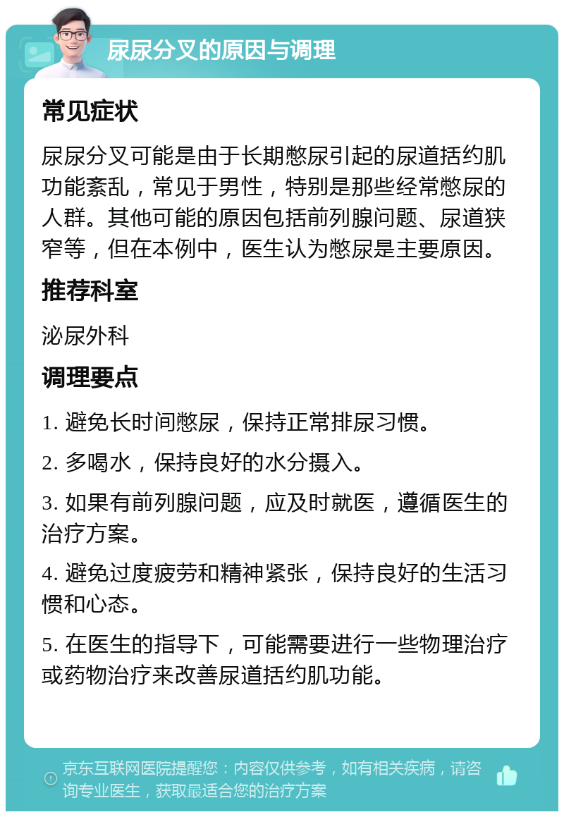 尿尿分叉的原因与调理 常见症状 尿尿分叉可能是由于长期憋尿引起的尿道括约肌功能紊乱，常见于男性，特别是那些经常憋尿的人群。其他可能的原因包括前列腺问题、尿道狭窄等，但在本例中，医生认为憋尿是主要原因。 推荐科室 泌尿外科 调理要点 1. 避免长时间憋尿，保持正常排尿习惯。 2. 多喝水，保持良好的水分摄入。 3. 如果有前列腺问题，应及时就医，遵循医生的治疗方案。 4. 避免过度疲劳和精神紧张，保持良好的生活习惯和心态。 5. 在医生的指导下，可能需要进行一些物理治疗或药物治疗来改善尿道括约肌功能。