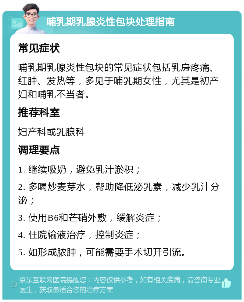 哺乳期乳腺炎性包块处理指南 常见症状 哺乳期乳腺炎性包块的常见症状包括乳房疼痛、红肿、发热等，多见于哺乳期女性，尤其是初产妇和哺乳不当者。 推荐科室 妇产科或乳腺科 调理要点 1. 继续吸奶，避免乳汁淤积； 2. 多喝炒麦芽水，帮助降低泌乳素，减少乳汁分泌； 3. 使用B6和芒硝外敷，缓解炎症； 4. 住院输液治疗，控制炎症； 5. 如形成脓肿，可能需要手术切开引流。