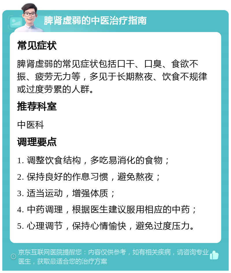 脾肾虚弱的中医治疗指南 常见症状 脾肾虚弱的常见症状包括口干、口臭、食欲不振、疲劳无力等，多见于长期熬夜、饮食不规律或过度劳累的人群。 推荐科室 中医科 调理要点 1. 调整饮食结构，多吃易消化的食物； 2. 保持良好的作息习惯，避免熬夜； 3. 适当运动，增强体质； 4. 中药调理，根据医生建议服用相应的中药； 5. 心理调节，保持心情愉快，避免过度压力。