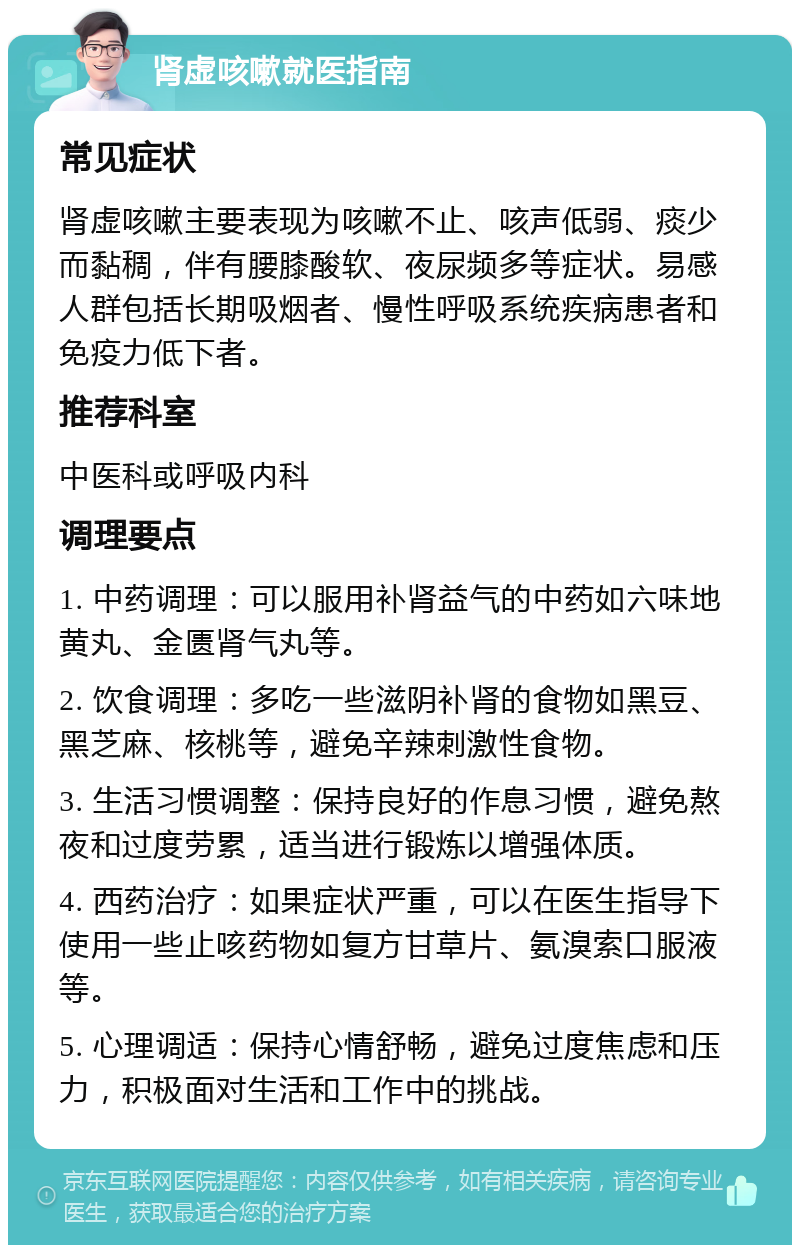 肾虚咳嗽就医指南 常见症状 肾虚咳嗽主要表现为咳嗽不止、咳声低弱、痰少而黏稠，伴有腰膝酸软、夜尿频多等症状。易感人群包括长期吸烟者、慢性呼吸系统疾病患者和免疫力低下者。 推荐科室 中医科或呼吸内科 调理要点 1. 中药调理：可以服用补肾益气的中药如六味地黄丸、金匮肾气丸等。 2. 饮食调理：多吃一些滋阴补肾的食物如黑豆、黑芝麻、核桃等，避免辛辣刺激性食物。 3. 生活习惯调整：保持良好的作息习惯，避免熬夜和过度劳累，适当进行锻炼以增强体质。 4. 西药治疗：如果症状严重，可以在医生指导下使用一些止咳药物如复方甘草片、氨溴索口服液等。 5. 心理调适：保持心情舒畅，避免过度焦虑和压力，积极面对生活和工作中的挑战。