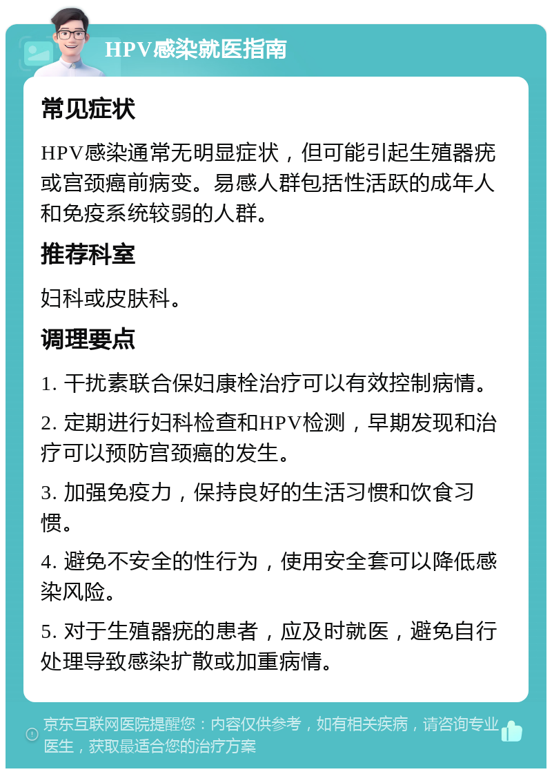 HPV感染就医指南 常见症状 HPV感染通常无明显症状，但可能引起生殖器疣或宫颈癌前病变。易感人群包括性活跃的成年人和免疫系统较弱的人群。 推荐科室 妇科或皮肤科。 调理要点 1. 干扰素联合保妇康栓治疗可以有效控制病情。 2. 定期进行妇科检查和HPV检测，早期发现和治疗可以预防宫颈癌的发生。 3. 加强免疫力，保持良好的生活习惯和饮食习惯。 4. 避免不安全的性行为，使用安全套可以降低感染风险。 5. 对于生殖器疣的患者，应及时就医，避免自行处理导致感染扩散或加重病情。