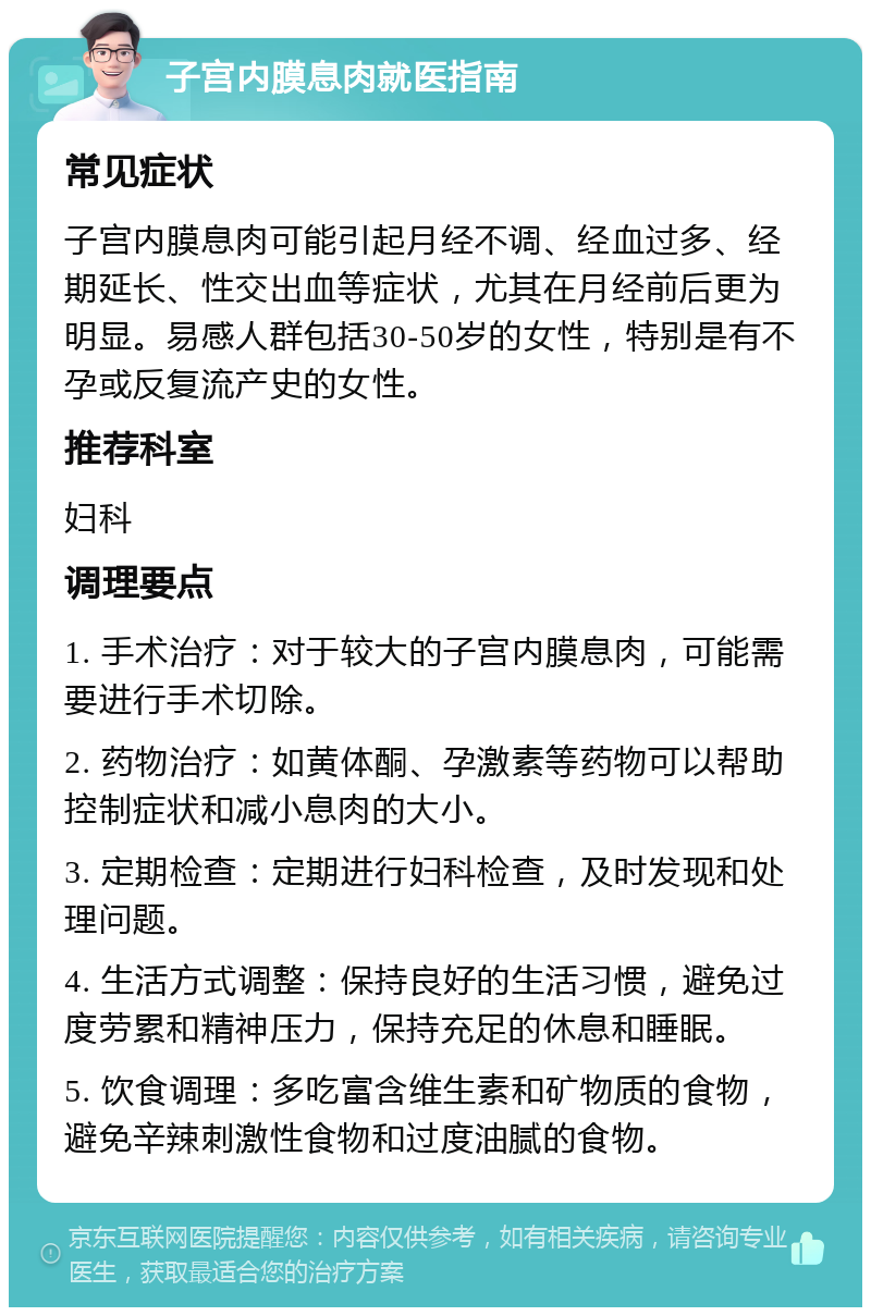 子宫内膜息肉就医指南 常见症状 子宫内膜息肉可能引起月经不调、经血过多、经期延长、性交出血等症状，尤其在月经前后更为明显。易感人群包括30-50岁的女性，特别是有不孕或反复流产史的女性。 推荐科室 妇科 调理要点 1. 手术治疗：对于较大的子宫内膜息肉，可能需要进行手术切除。 2. 药物治疗：如黄体酮、孕激素等药物可以帮助控制症状和减小息肉的大小。 3. 定期检查：定期进行妇科检查，及时发现和处理问题。 4. 生活方式调整：保持良好的生活习惯，避免过度劳累和精神压力，保持充足的休息和睡眠。 5. 饮食调理：多吃富含维生素和矿物质的食物，避免辛辣刺激性食物和过度油腻的食物。