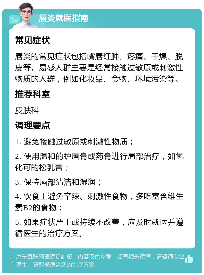 唇炎就医指南 常见症状 唇炎的常见症状包括嘴唇红肿、疼痛、干燥、脱皮等。易感人群主要是经常接触过敏原或刺激性物质的人群，例如化妆品、食物、环境污染等。 推荐科室 皮肤科 调理要点 1. 避免接触过敏原或刺激性物质； 2. 使用温和的护唇膏或药膏进行局部治疗，如氢化可的松乳膏； 3. 保持唇部清洁和湿润； 4. 饮食上避免辛辣、刺激性食物，多吃富含维生素B2的食物； 5. 如果症状严重或持续不改善，应及时就医并遵循医生的治疗方案。