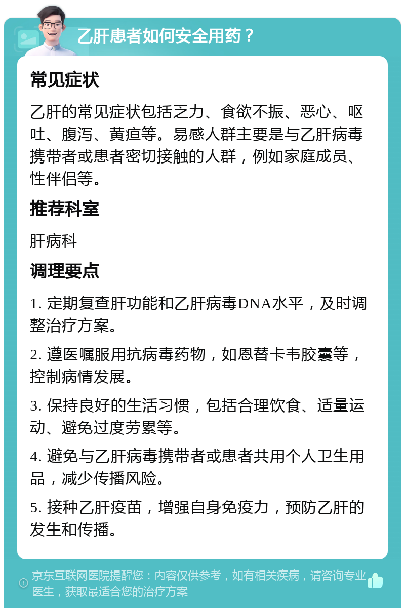 乙肝患者如何安全用药？ 常见症状 乙肝的常见症状包括乏力、食欲不振、恶心、呕吐、腹泻、黄疸等。易感人群主要是与乙肝病毒携带者或患者密切接触的人群，例如家庭成员、性伴侣等。 推荐科室 肝病科 调理要点 1. 定期复查肝功能和乙肝病毒DNA水平，及时调整治疗方案。 2. 遵医嘱服用抗病毒药物，如恩替卡韦胶囊等，控制病情发展。 3. 保持良好的生活习惯，包括合理饮食、适量运动、避免过度劳累等。 4. 避免与乙肝病毒携带者或患者共用个人卫生用品，减少传播风险。 5. 接种乙肝疫苗，增强自身免疫力，预防乙肝的发生和传播。