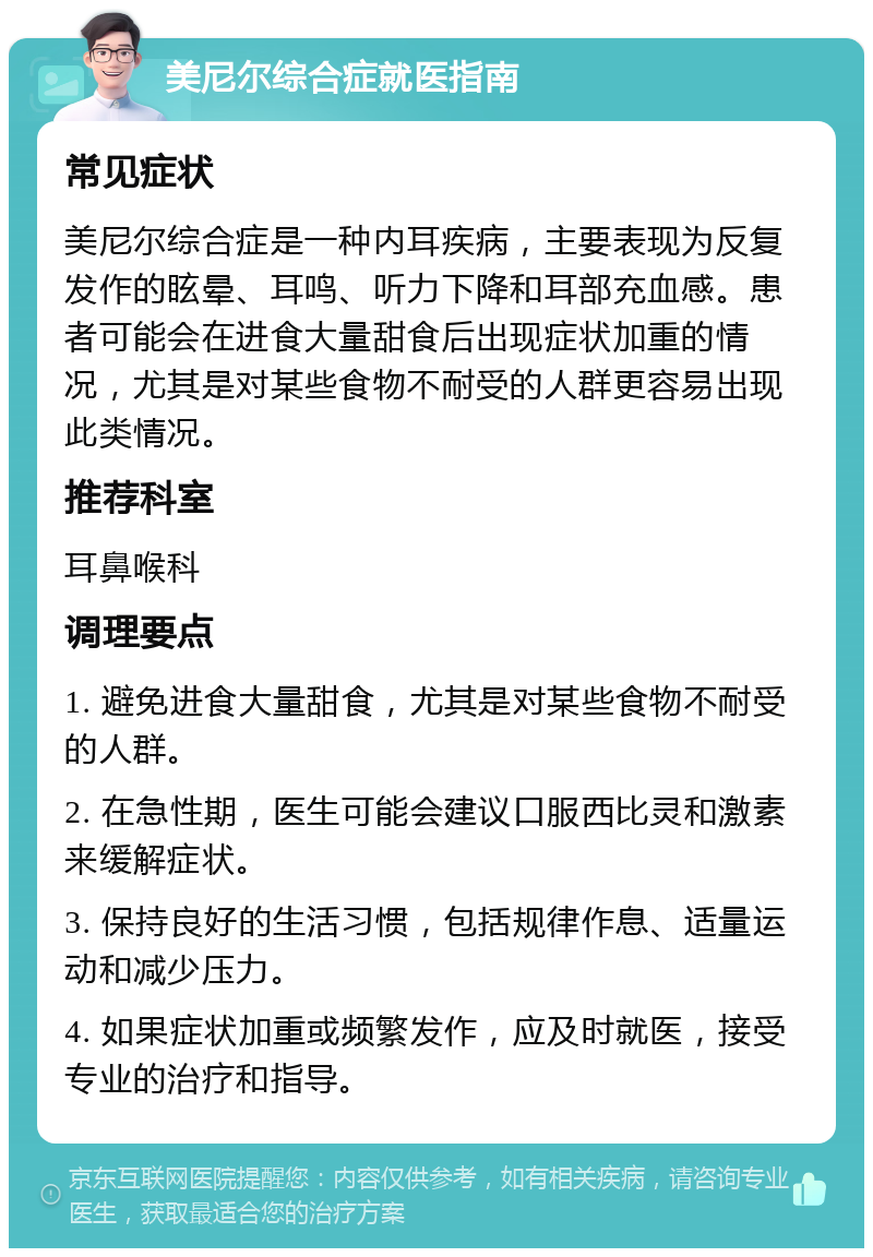 美尼尔综合症就医指南 常见症状 美尼尔综合症是一种内耳疾病，主要表现为反复发作的眩晕、耳鸣、听力下降和耳部充血感。患者可能会在进食大量甜食后出现症状加重的情况，尤其是对某些食物不耐受的人群更容易出现此类情况。 推荐科室 耳鼻喉科 调理要点 1. 避免进食大量甜食，尤其是对某些食物不耐受的人群。 2. 在急性期，医生可能会建议口服西比灵和激素来缓解症状。 3. 保持良好的生活习惯，包括规律作息、适量运动和减少压力。 4. 如果症状加重或频繁发作，应及时就医，接受专业的治疗和指导。