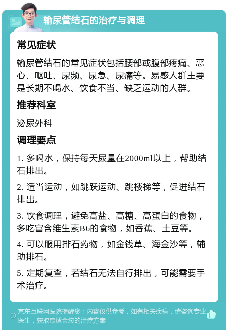 输尿管结石的治疗与调理 常见症状 输尿管结石的常见症状包括腰部或腹部疼痛、恶心、呕吐、尿频、尿急、尿痛等。易感人群主要是长期不喝水、饮食不当、缺乏运动的人群。 推荐科室 泌尿外科 调理要点 1. 多喝水，保持每天尿量在2000ml以上，帮助结石排出。 2. 适当运动，如跳跃运动、跳楼梯等，促进结石排出。 3. 饮食调理，避免高盐、高糖、高蛋白的食物，多吃富含维生素B6的食物，如香蕉、土豆等。 4. 可以服用排石药物，如金钱草、海金沙等，辅助排石。 5. 定期复查，若结石无法自行排出，可能需要手术治疗。