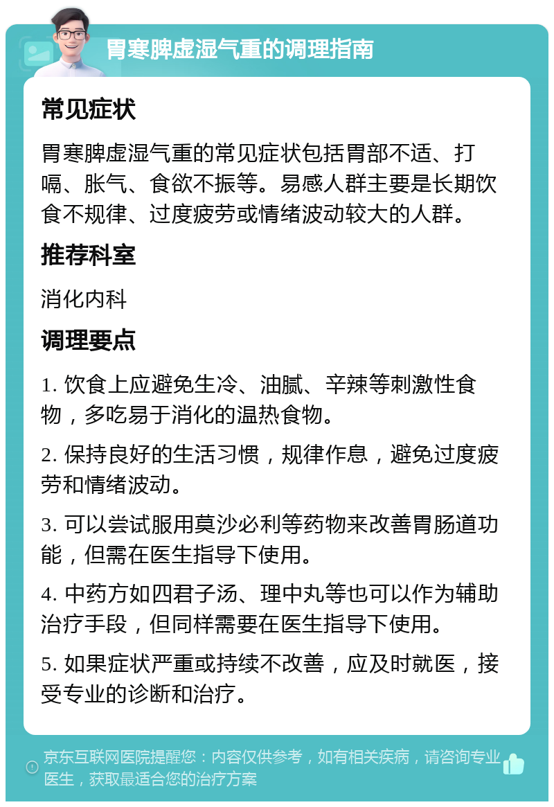 胃寒脾虚湿气重的调理指南 常见症状 胃寒脾虚湿气重的常见症状包括胃部不适、打嗝、胀气、食欲不振等。易感人群主要是长期饮食不规律、过度疲劳或情绪波动较大的人群。 推荐科室 消化内科 调理要点 1. 饮食上应避免生冷、油腻、辛辣等刺激性食物，多吃易于消化的温热食物。 2. 保持良好的生活习惯，规律作息，避免过度疲劳和情绪波动。 3. 可以尝试服用莫沙必利等药物来改善胃肠道功能，但需在医生指导下使用。 4. 中药方如四君子汤、理中丸等也可以作为辅助治疗手段，但同样需要在医生指导下使用。 5. 如果症状严重或持续不改善，应及时就医，接受专业的诊断和治疗。