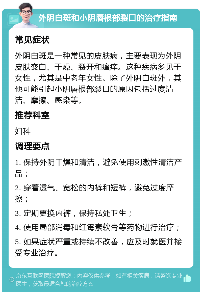 外阴白斑和小阴唇根部裂口的治疗指南 常见症状 外阴白斑是一种常见的皮肤病，主要表现为外阴皮肤变白、干燥、裂开和瘙痒。这种疾病多见于女性，尤其是中老年女性。除了外阴白斑外，其他可能引起小阴唇根部裂口的原因包括过度清洁、摩擦、感染等。 推荐科室 妇科 调理要点 1. 保持外阴干燥和清洁，避免使用刺激性清洁产品； 2. 穿着透气、宽松的内裤和短裤，避免过度摩擦； 3. 定期更换内裤，保持私处卫生； 4. 使用局部消毒和红霉素软膏等药物进行治疗； 5. 如果症状严重或持续不改善，应及时就医并接受专业治疗。