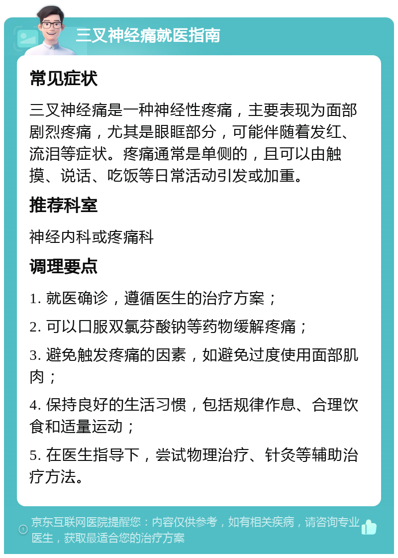 三叉神经痛就医指南 常见症状 三叉神经痛是一种神经性疼痛，主要表现为面部剧烈疼痛，尤其是眼眶部分，可能伴随着发红、流泪等症状。疼痛通常是单侧的，且可以由触摸、说话、吃饭等日常活动引发或加重。 推荐科室 神经内科或疼痛科 调理要点 1. 就医确诊，遵循医生的治疗方案； 2. 可以口服双氯芬酸钠等药物缓解疼痛； 3. 避免触发疼痛的因素，如避免过度使用面部肌肉； 4. 保持良好的生活习惯，包括规律作息、合理饮食和适量运动； 5. 在医生指导下，尝试物理治疗、针灸等辅助治疗方法。