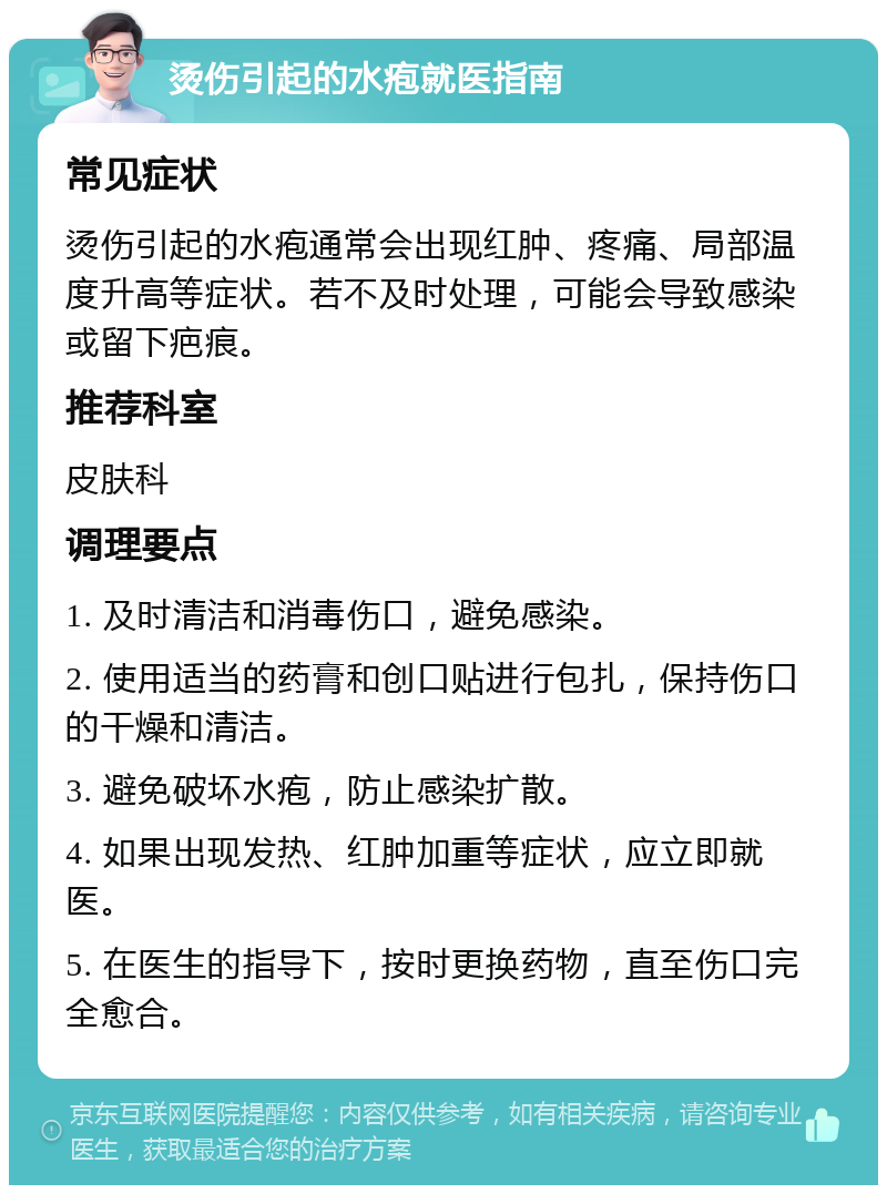 烫伤引起的水疱就医指南 常见症状 烫伤引起的水疱通常会出现红肿、疼痛、局部温度升高等症状。若不及时处理，可能会导致感染或留下疤痕。 推荐科室 皮肤科 调理要点 1. 及时清洁和消毒伤口，避免感染。 2. 使用适当的药膏和创口贴进行包扎，保持伤口的干燥和清洁。 3. 避免破坏水疱，防止感染扩散。 4. 如果出现发热、红肿加重等症状，应立即就医。 5. 在医生的指导下，按时更换药物，直至伤口完全愈合。