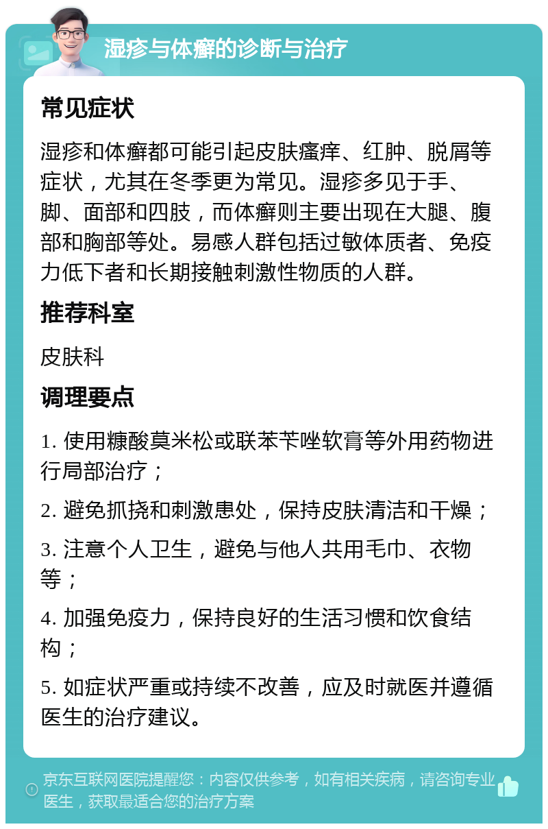 湿疹与体癣的诊断与治疗 常见症状 湿疹和体癣都可能引起皮肤瘙痒、红肿、脱屑等症状，尤其在冬季更为常见。湿疹多见于手、脚、面部和四肢，而体癣则主要出现在大腿、腹部和胸部等处。易感人群包括过敏体质者、免疫力低下者和长期接触刺激性物质的人群。 推荐科室 皮肤科 调理要点 1. 使用糠酸莫米松或联苯苄唑软膏等外用药物进行局部治疗； 2. 避免抓挠和刺激患处，保持皮肤清洁和干燥； 3. 注意个人卫生，避免与他人共用毛巾、衣物等； 4. 加强免疫力，保持良好的生活习惯和饮食结构； 5. 如症状严重或持续不改善，应及时就医并遵循医生的治疗建议。