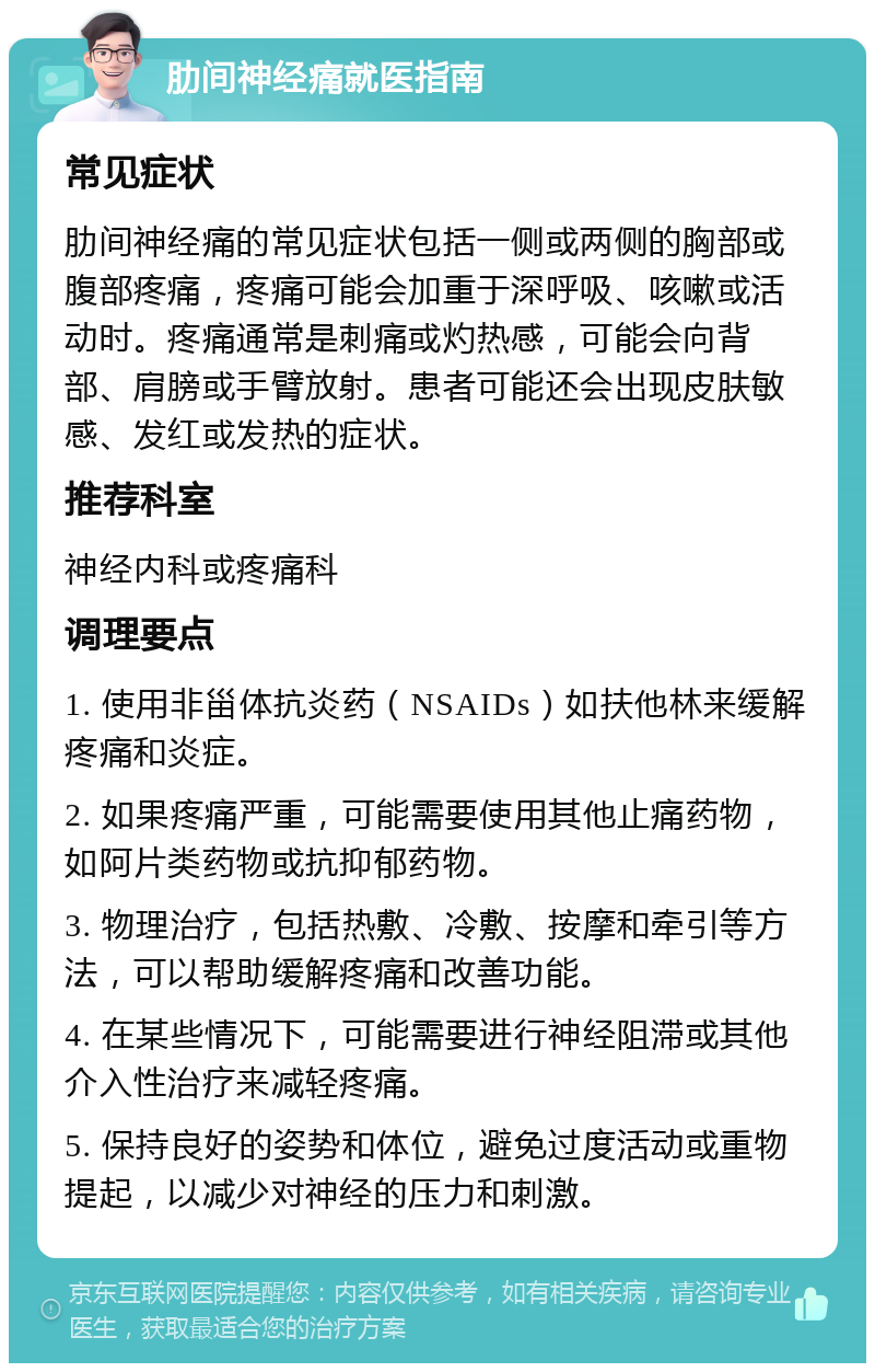 肋间神经痛就医指南 常见症状 肋间神经痛的常见症状包括一侧或两侧的胸部或腹部疼痛，疼痛可能会加重于深呼吸、咳嗽或活动时。疼痛通常是刺痛或灼热感，可能会向背部、肩膀或手臂放射。患者可能还会出现皮肤敏感、发红或发热的症状。 推荐科室 神经内科或疼痛科 调理要点 1. 使用非甾体抗炎药（NSAIDs）如扶他林来缓解疼痛和炎症。 2. 如果疼痛严重，可能需要使用其他止痛药物，如阿片类药物或抗抑郁药物。 3. 物理治疗，包括热敷、冷敷、按摩和牵引等方法，可以帮助缓解疼痛和改善功能。 4. 在某些情况下，可能需要进行神经阻滞或其他介入性治疗来减轻疼痛。 5. 保持良好的姿势和体位，避免过度活动或重物提起，以减少对神经的压力和刺激。