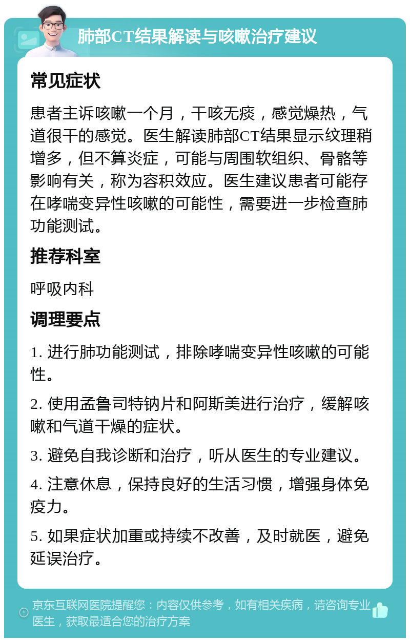 肺部CT结果解读与咳嗽治疗建议 常见症状 患者主诉咳嗽一个月，干咳无痰，感觉燥热，气道很干的感觉。医生解读肺部CT结果显示纹理稍增多，但不算炎症，可能与周围软组织、骨骼等影响有关，称为容积效应。医生建议患者可能存在哮喘变异性咳嗽的可能性，需要进一步检查肺功能测试。 推荐科室 呼吸内科 调理要点 1. 进行肺功能测试，排除哮喘变异性咳嗽的可能性。 2. 使用孟鲁司特钠片和阿斯美进行治疗，缓解咳嗽和气道干燥的症状。 3. 避免自我诊断和治疗，听从医生的专业建议。 4. 注意休息，保持良好的生活习惯，增强身体免疫力。 5. 如果症状加重或持续不改善，及时就医，避免延误治疗。