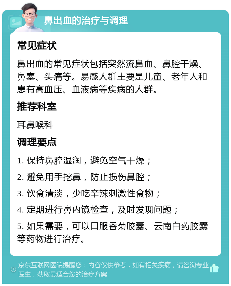 鼻出血的治疗与调理 常见症状 鼻出血的常见症状包括突然流鼻血、鼻腔干燥、鼻塞、头痛等。易感人群主要是儿童、老年人和患有高血压、血液病等疾病的人群。 推荐科室 耳鼻喉科 调理要点 1. 保持鼻腔湿润，避免空气干燥； 2. 避免用手挖鼻，防止损伤鼻腔； 3. 饮食清淡，少吃辛辣刺激性食物； 4. 定期进行鼻内镜检查，及时发现问题； 5. 如果需要，可以口服香菊胶囊、云南白药胶囊等药物进行治疗。