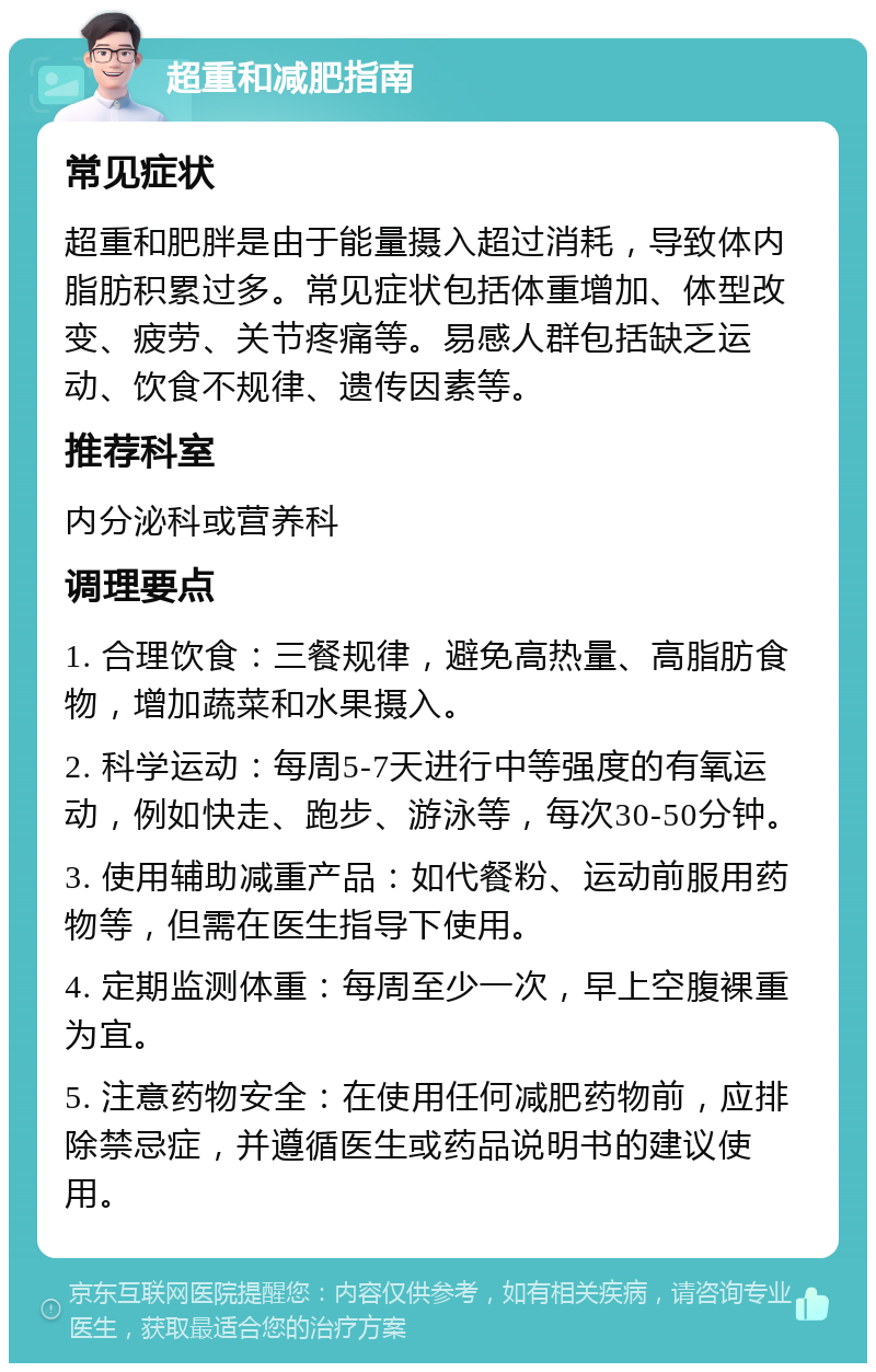 超重和减肥指南 常见症状 超重和肥胖是由于能量摄入超过消耗，导致体内脂肪积累过多。常见症状包括体重增加、体型改变、疲劳、关节疼痛等。易感人群包括缺乏运动、饮食不规律、遗传因素等。 推荐科室 内分泌科或营养科 调理要点 1. 合理饮食：三餐规律，避免高热量、高脂肪食物，增加蔬菜和水果摄入。 2. 科学运动：每周5-7天进行中等强度的有氧运动，例如快走、跑步、游泳等，每次30-50分钟。 3. 使用辅助减重产品：如代餐粉、运动前服用药物等，但需在医生指导下使用。 4. 定期监测体重：每周至少一次，早上空腹裸重为宜。 5. 注意药物安全：在使用任何减肥药物前，应排除禁忌症，并遵循医生或药品说明书的建议使用。