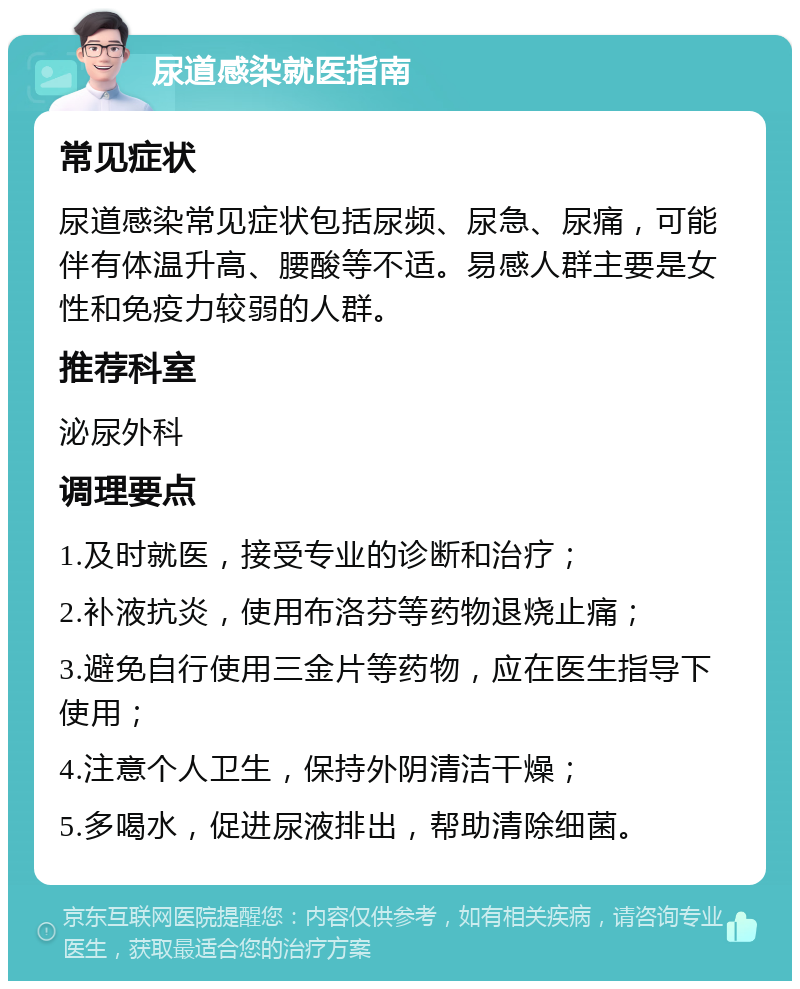 尿道感染就医指南 常见症状 尿道感染常见症状包括尿频、尿急、尿痛，可能伴有体温升高、腰酸等不适。易感人群主要是女性和免疫力较弱的人群。 推荐科室 泌尿外科 调理要点 1.及时就医，接受专业的诊断和治疗； 2.补液抗炎，使用布洛芬等药物退烧止痛； 3.避免自行使用三金片等药物，应在医生指导下使用； 4.注意个人卫生，保持外阴清洁干燥； 5.多喝水，促进尿液排出，帮助清除细菌。