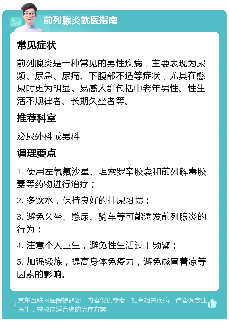 前列腺炎就医指南 常见症状 前列腺炎是一种常见的男性疾病，主要表现为尿频、尿急、尿痛、下腹部不适等症状，尤其在憋尿时更为明显。易感人群包括中老年男性、性生活不规律者、长期久坐者等。 推荐科室 泌尿外科或男科 调理要点 1. 使用左氧氟沙星、坦索罗辛胶囊和前列解毒胶囊等药物进行治疗； 2. 多饮水，保持良好的排尿习惯； 3. 避免久坐、憋尿、骑车等可能诱发前列腺炎的行为； 4. 注意个人卫生，避免性生活过于频繁； 5. 加强锻炼，提高身体免疫力，避免感冒着凉等因素的影响。