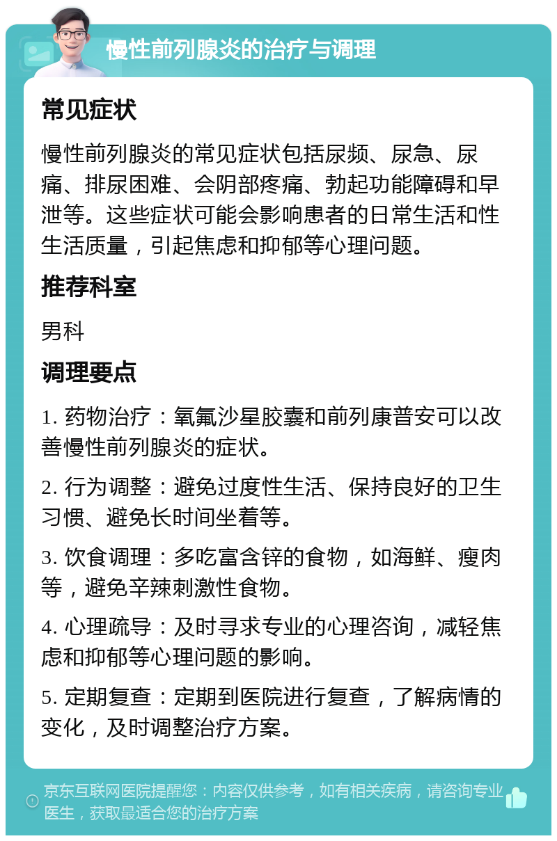 慢性前列腺炎的治疗与调理 常见症状 慢性前列腺炎的常见症状包括尿频、尿急、尿痛、排尿困难、会阴部疼痛、勃起功能障碍和早泄等。这些症状可能会影响患者的日常生活和性生活质量，引起焦虑和抑郁等心理问题。 推荐科室 男科 调理要点 1. 药物治疗：氧氟沙星胶囊和前列康普安可以改善慢性前列腺炎的症状。 2. 行为调整：避免过度性生活、保持良好的卫生习惯、避免长时间坐着等。 3. 饮食调理：多吃富含锌的食物，如海鲜、瘦肉等，避免辛辣刺激性食物。 4. 心理疏导：及时寻求专业的心理咨询，减轻焦虑和抑郁等心理问题的影响。 5. 定期复查：定期到医院进行复查，了解病情的变化，及时调整治疗方案。