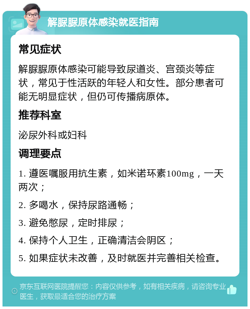 解脲脲原体感染就医指南 常见症状 解脲脲原体感染可能导致尿道炎、宫颈炎等症状，常见于性活跃的年轻人和女性。部分患者可能无明显症状，但仍可传播病原体。 推荐科室 泌尿外科或妇科 调理要点 1. 遵医嘱服用抗生素，如米诺环素100mg，一天两次； 2. 多喝水，保持尿路通畅； 3. 避免憋尿，定时排尿； 4. 保持个人卫生，正确清洁会阴区； 5. 如果症状未改善，及时就医并完善相关检查。