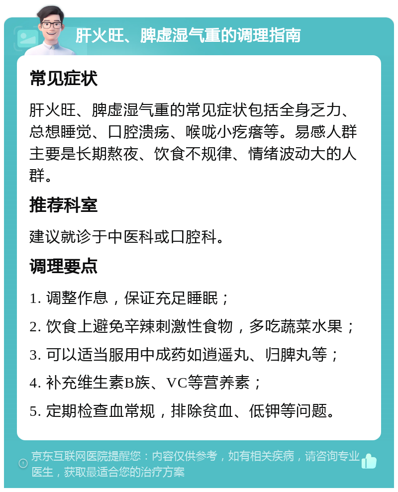 肝火旺、脾虚湿气重的调理指南 常见症状 肝火旺、脾虚湿气重的常见症状包括全身乏力、总想睡觉、口腔溃疡、喉咙小疙瘩等。易感人群主要是长期熬夜、饮食不规律、情绪波动大的人群。 推荐科室 建议就诊于中医科或口腔科。 调理要点 1. 调整作息，保证充足睡眠； 2. 饮食上避免辛辣刺激性食物，多吃蔬菜水果； 3. 可以适当服用中成药如逍遥丸、归脾丸等； 4. 补充维生素B族、VC等营养素； 5. 定期检查血常规，排除贫血、低钾等问题。