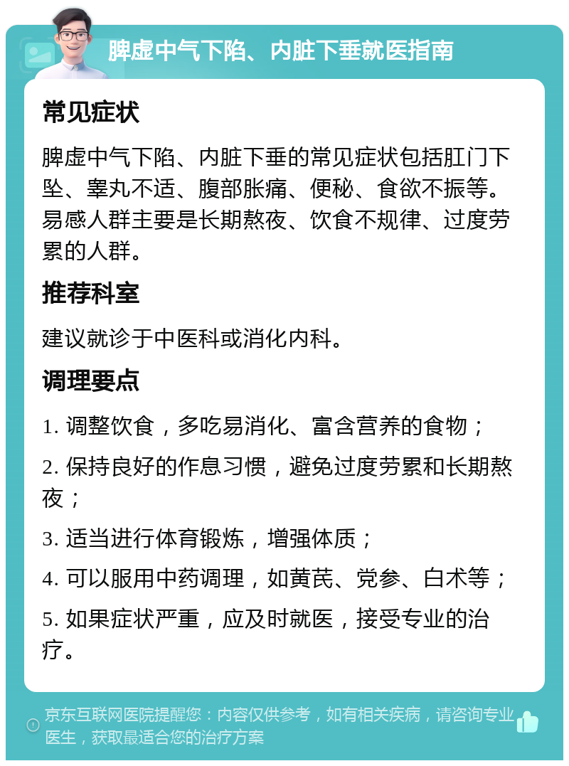 脾虚中气下陷、内脏下垂就医指南 常见症状 脾虚中气下陷、内脏下垂的常见症状包括肛门下坠、睾丸不适、腹部胀痛、便秘、食欲不振等。易感人群主要是长期熬夜、饮食不规律、过度劳累的人群。 推荐科室 建议就诊于中医科或消化内科。 调理要点 1. 调整饮食，多吃易消化、富含营养的食物； 2. 保持良好的作息习惯，避免过度劳累和长期熬夜； 3. 适当进行体育锻炼，增强体质； 4. 可以服用中药调理，如黄芪、党参、白术等； 5. 如果症状严重，应及时就医，接受专业的治疗。