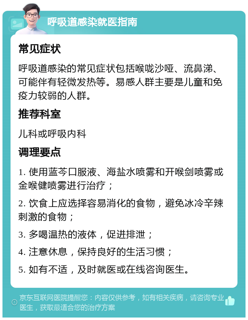 呼吸道感染就医指南 常见症状 呼吸道感染的常见症状包括喉咙沙哑、流鼻涕、可能伴有轻微发热等。易感人群主要是儿童和免疫力较弱的人群。 推荐科室 儿科或呼吸内科 调理要点 1. 使用蓝芩口服液、海盐水喷雾和开喉剑喷雾或金喉健喷雾进行治疗； 2. 饮食上应选择容易消化的食物，避免冰冷辛辣刺激的食物； 3. 多喝温热的液体，促进排泄； 4. 注意休息，保持良好的生活习惯； 5. 如有不适，及时就医或在线咨询医生。