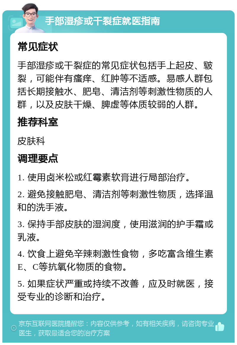 手部湿疹或干裂症就医指南 常见症状 手部湿疹或干裂症的常见症状包括手上起皮、皲裂，可能伴有瘙痒、红肿等不适感。易感人群包括长期接触水、肥皂、清洁剂等刺激性物质的人群，以及皮肤干燥、脾虚等体质较弱的人群。 推荐科室 皮肤科 调理要点 1. 使用卤米松或红霉素软膏进行局部治疗。 2. 避免接触肥皂、清洁剂等刺激性物质，选择温和的洗手液。 3. 保持手部皮肤的湿润度，使用滋润的护手霜或乳液。 4. 饮食上避免辛辣刺激性食物，多吃富含维生素E、C等抗氧化物质的食物。 5. 如果症状严重或持续不改善，应及时就医，接受专业的诊断和治疗。