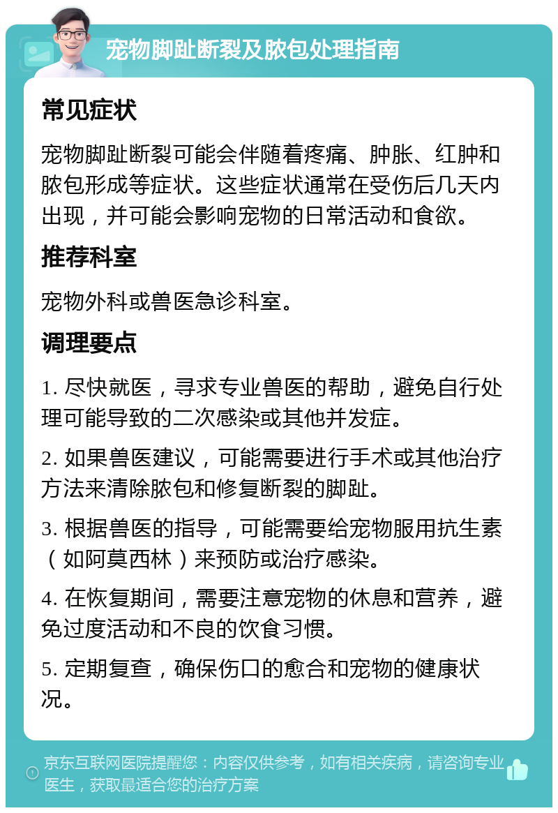 宠物脚趾断裂及脓包处理指南 常见症状 宠物脚趾断裂可能会伴随着疼痛、肿胀、红肿和脓包形成等症状。这些症状通常在受伤后几天内出现，并可能会影响宠物的日常活动和食欲。 推荐科室 宠物外科或兽医急诊科室。 调理要点 1. 尽快就医，寻求专业兽医的帮助，避免自行处理可能导致的二次感染或其他并发症。 2. 如果兽医建议，可能需要进行手术或其他治疗方法来清除脓包和修复断裂的脚趾。 3. 根据兽医的指导，可能需要给宠物服用抗生素（如阿莫西林）来预防或治疗感染。 4. 在恢复期间，需要注意宠物的休息和营养，避免过度活动和不良的饮食习惯。 5. 定期复查，确保伤口的愈合和宠物的健康状况。