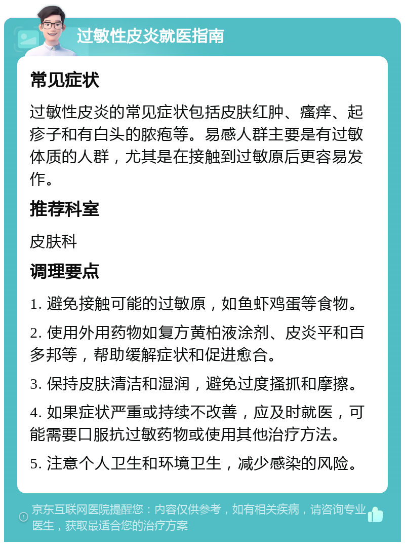 过敏性皮炎就医指南 常见症状 过敏性皮炎的常见症状包括皮肤红肿、瘙痒、起疹子和有白头的脓疱等。易感人群主要是有过敏体质的人群，尤其是在接触到过敏原后更容易发作。 推荐科室 皮肤科 调理要点 1. 避免接触可能的过敏原，如鱼虾鸡蛋等食物。 2. 使用外用药物如复方黄柏液涂剂、皮炎平和百多邦等，帮助缓解症状和促进愈合。 3. 保持皮肤清洁和湿润，避免过度搔抓和摩擦。 4. 如果症状严重或持续不改善，应及时就医，可能需要口服抗过敏药物或使用其他治疗方法。 5. 注意个人卫生和环境卫生，减少感染的风险。