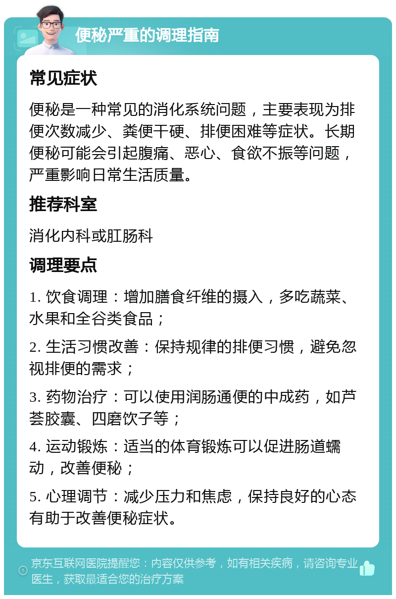 便秘严重的调理指南 常见症状 便秘是一种常见的消化系统问题，主要表现为排便次数减少、粪便干硬、排便困难等症状。长期便秘可能会引起腹痛、恶心、食欲不振等问题，严重影响日常生活质量。 推荐科室 消化内科或肛肠科 调理要点 1. 饮食调理：增加膳食纤维的摄入，多吃蔬菜、水果和全谷类食品； 2. 生活习惯改善：保持规律的排便习惯，避免忽视排便的需求； 3. 药物治疗：可以使用润肠通便的中成药，如芦荟胶囊、四磨饮子等； 4. 运动锻炼：适当的体育锻炼可以促进肠道蠕动，改善便秘； 5. 心理调节：减少压力和焦虑，保持良好的心态有助于改善便秘症状。