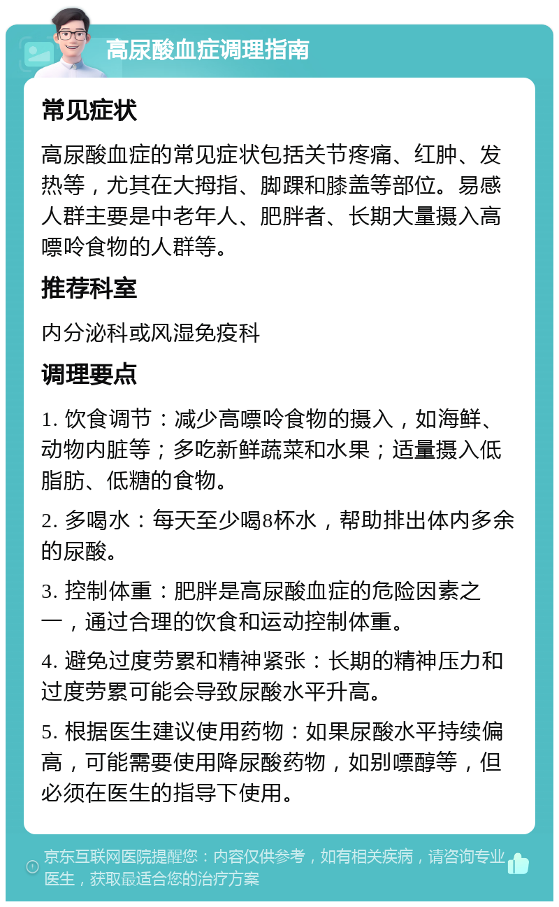 高尿酸血症调理指南 常见症状 高尿酸血症的常见症状包括关节疼痛、红肿、发热等，尤其在大拇指、脚踝和膝盖等部位。易感人群主要是中老年人、肥胖者、长期大量摄入高嘌呤食物的人群等。 推荐科室 内分泌科或风湿免疫科 调理要点 1. 饮食调节：减少高嘌呤食物的摄入，如海鲜、动物内脏等；多吃新鲜蔬菜和水果；适量摄入低脂肪、低糖的食物。 2. 多喝水：每天至少喝8杯水，帮助排出体内多余的尿酸。 3. 控制体重：肥胖是高尿酸血症的危险因素之一，通过合理的饮食和运动控制体重。 4. 避免过度劳累和精神紧张：长期的精神压力和过度劳累可能会导致尿酸水平升高。 5. 根据医生建议使用药物：如果尿酸水平持续偏高，可能需要使用降尿酸药物，如别嘌醇等，但必须在医生的指导下使用。