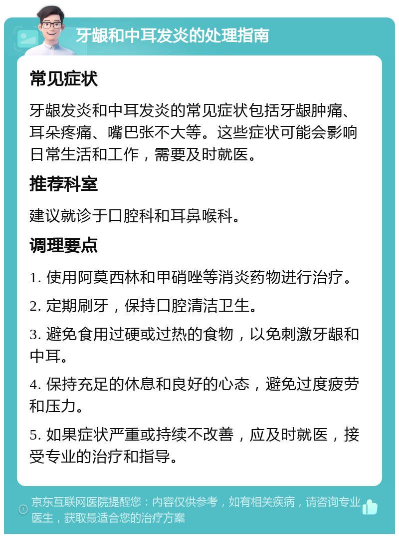 牙龈和中耳发炎的处理指南 常见症状 牙龈发炎和中耳发炎的常见症状包括牙龈肿痛、耳朵疼痛、嘴巴张不大等。这些症状可能会影响日常生活和工作，需要及时就医。 推荐科室 建议就诊于口腔科和耳鼻喉科。 调理要点 1. 使用阿莫西林和甲硝唑等消炎药物进行治疗。 2. 定期刷牙，保持口腔清洁卫生。 3. 避免食用过硬或过热的食物，以免刺激牙龈和中耳。 4. 保持充足的休息和良好的心态，避免过度疲劳和压力。 5. 如果症状严重或持续不改善，应及时就医，接受专业的治疗和指导。