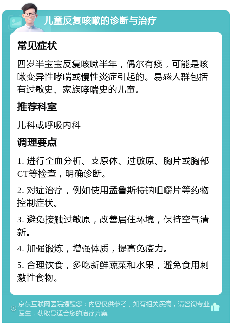 儿童反复咳嗽的诊断与治疗 常见症状 四岁半宝宝反复咳嗽半年，偶尔有痰，可能是咳嗽变异性哮喘或慢性炎症引起的。易感人群包括有过敏史、家族哮喘史的儿童。 推荐科室 儿科或呼吸内科 调理要点 1. 进行全血分析、支原体、过敏原、胸片或胸部CT等检查，明确诊断。 2. 对症治疗，例如使用孟鲁斯特钠咀嚼片等药物控制症状。 3. 避免接触过敏原，改善居住环境，保持空气清新。 4. 加强锻炼，增强体质，提高免疫力。 5. 合理饮食，多吃新鲜蔬菜和水果，避免食用刺激性食物。