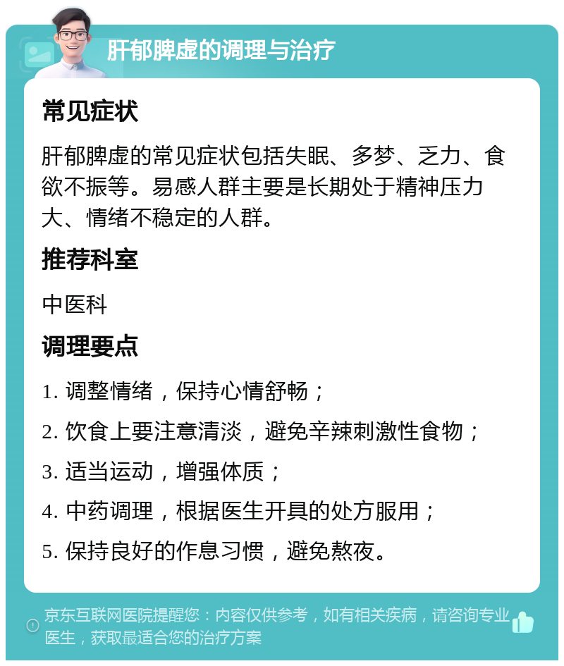 肝郁脾虚的调理与治疗 常见症状 肝郁脾虚的常见症状包括失眠、多梦、乏力、食欲不振等。易感人群主要是长期处于精神压力大、情绪不稳定的人群。 推荐科室 中医科 调理要点 1. 调整情绪，保持心情舒畅； 2. 饮食上要注意清淡，避免辛辣刺激性食物； 3. 适当运动，增强体质； 4. 中药调理，根据医生开具的处方服用； 5. 保持良好的作息习惯，避免熬夜。