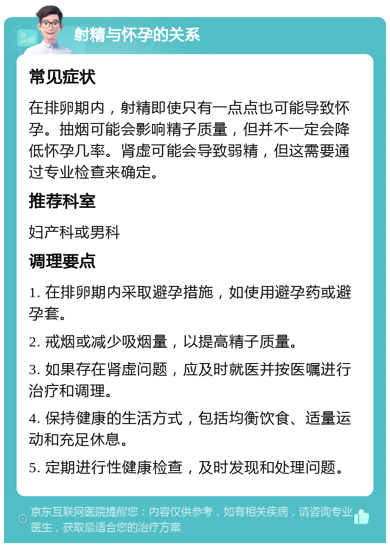 射精与怀孕的关系 常见症状 在排卵期内，射精即使只有一点点也可能导致怀孕。抽烟可能会影响精子质量，但并不一定会降低怀孕几率。肾虚可能会导致弱精，但这需要通过专业检查来确定。 推荐科室 妇产科或男科 调理要点 1. 在排卵期内采取避孕措施，如使用避孕药或避孕套。 2. 戒烟或减少吸烟量，以提高精子质量。 3. 如果存在肾虚问题，应及时就医并按医嘱进行治疗和调理。 4. 保持健康的生活方式，包括均衡饮食、适量运动和充足休息。 5. 定期进行性健康检查，及时发现和处理问题。