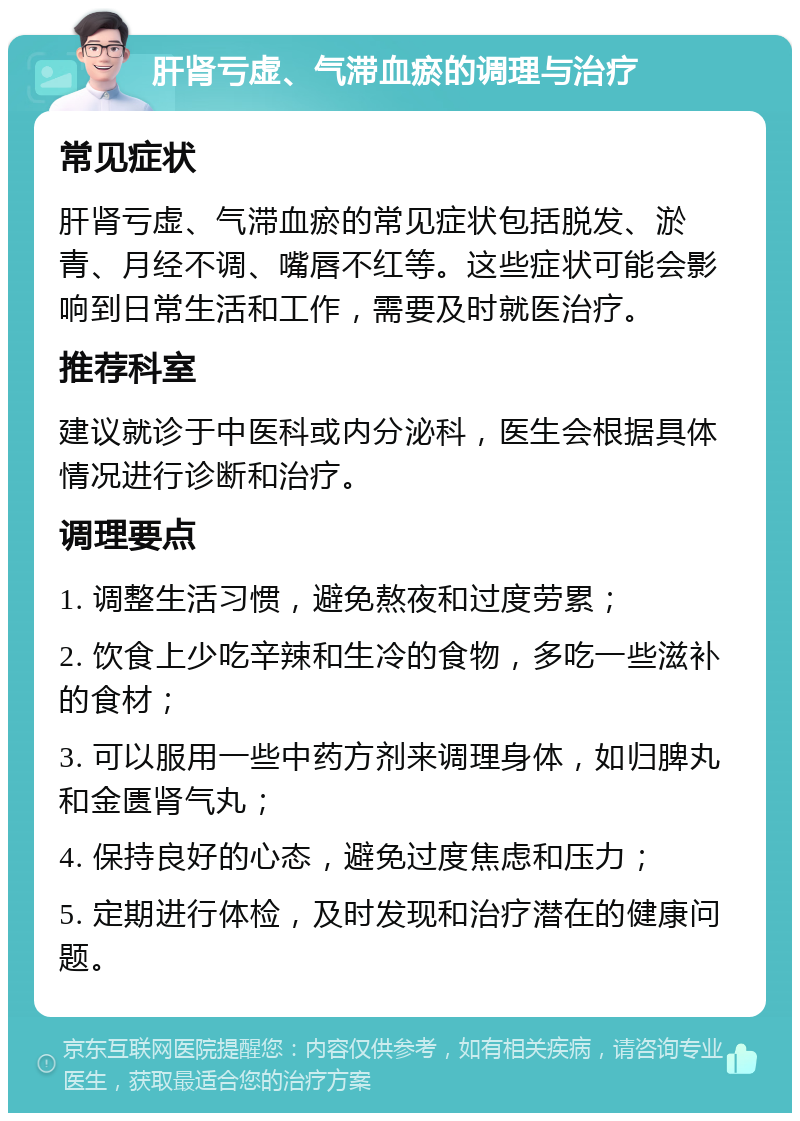 肝肾亏虚、气滞血瘀的调理与治疗 常见症状 肝肾亏虚、气滞血瘀的常见症状包括脱发、淤青、月经不调、嘴唇不红等。这些症状可能会影响到日常生活和工作，需要及时就医治疗。 推荐科室 建议就诊于中医科或内分泌科，医生会根据具体情况进行诊断和治疗。 调理要点 1. 调整生活习惯，避免熬夜和过度劳累； 2. 饮食上少吃辛辣和生冷的食物，多吃一些滋补的食材； 3. 可以服用一些中药方剂来调理身体，如归脾丸和金匮肾气丸； 4. 保持良好的心态，避免过度焦虑和压力； 5. 定期进行体检，及时发现和治疗潜在的健康问题。