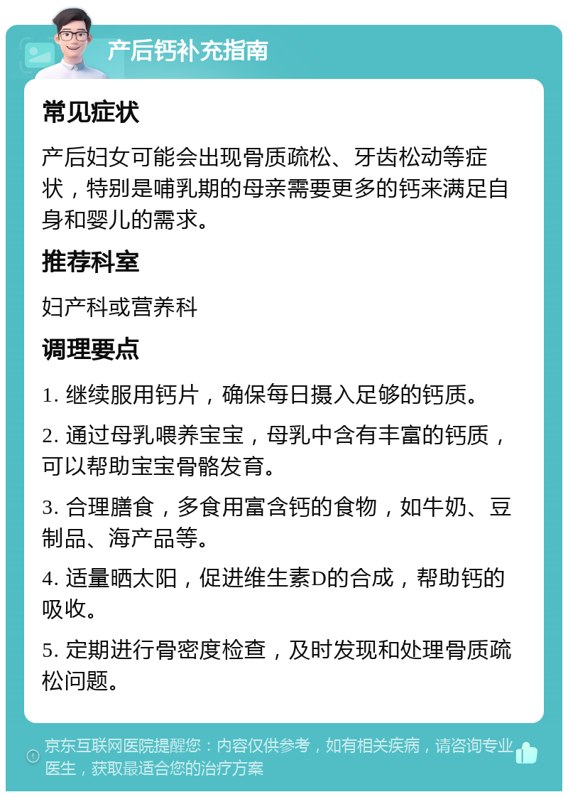 产后钙补充指南 常见症状 产后妇女可能会出现骨质疏松、牙齿松动等症状，特别是哺乳期的母亲需要更多的钙来满足自身和婴儿的需求。 推荐科室 妇产科或营养科 调理要点 1. 继续服用钙片，确保每日摄入足够的钙质。 2. 通过母乳喂养宝宝，母乳中含有丰富的钙质，可以帮助宝宝骨骼发育。 3. 合理膳食，多食用富含钙的食物，如牛奶、豆制品、海产品等。 4. 适量晒太阳，促进维生素D的合成，帮助钙的吸收。 5. 定期进行骨密度检查，及时发现和处理骨质疏松问题。